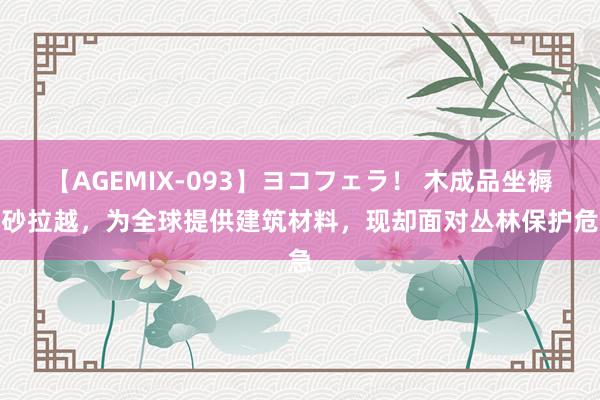 【AGEMIX-093】ヨコフェラ！ 木成品坐褥地砂拉越，为全球提供建筑材料，现却面对丛林保护危急