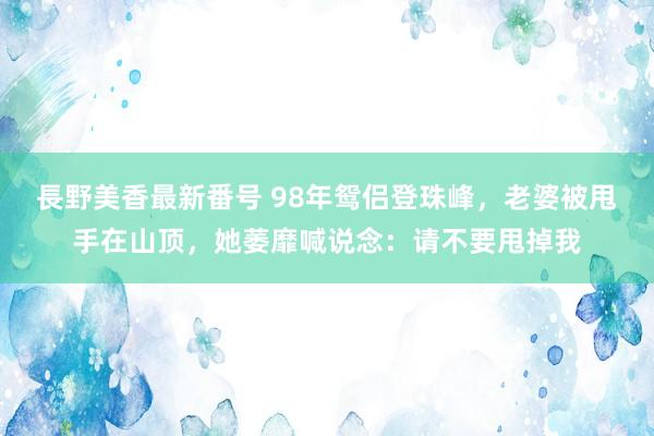 長野美香最新番号 98年鸳侣登珠峰，老婆被甩手在山顶，她萎靡喊说念：请不要甩掉我