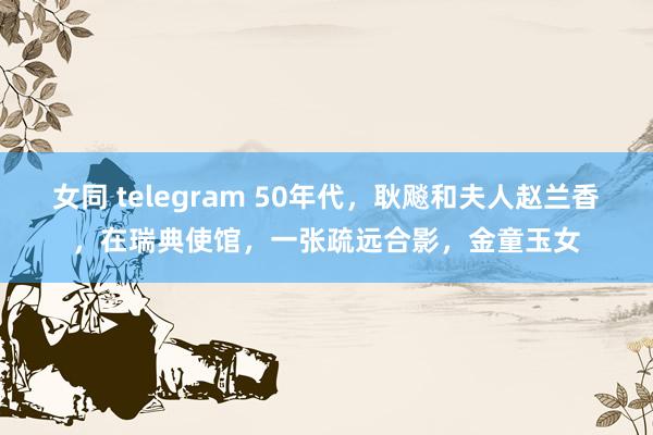 女同 telegram 50年代，耿飚和夫人赵兰香，在瑞典使馆，一张疏远合影，金童玉女