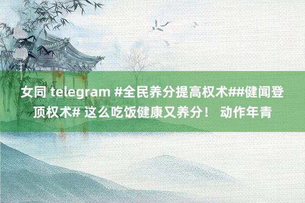 女同 telegram #全民养分提高权术##健闻登顶权术# 这么吃饭健康又养分！ 动作年青