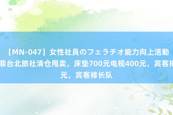 【MN-047】女性社員のフェラチオ能力向上活動 汪小菲台北旅社清仓甩卖，床垫700元电视400元，宾客排长队