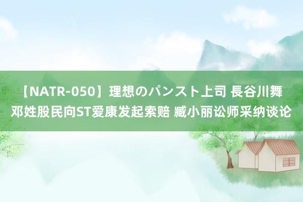 【NATR-050】理想のパンスト上司 長谷川舞 邓姓股民向ST爱康发起索赔 臧小丽讼师采纳谈论