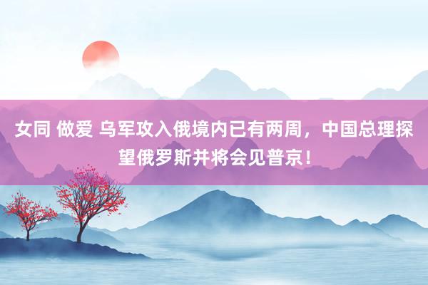 女同 做爱 乌军攻入俄境内已有两周，中国总理探望俄罗斯并将会见普京！