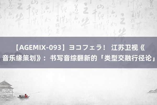 【AGEMIX-093】ヨコフェラ！ 江苏卫视《音乐缘策划》：书写音综翻新的「类型交融行径论」