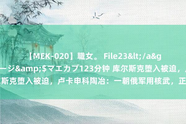 【MEK-020】職女。 File23</a>2011-05-20プレステージ&$マエカブ123分钟 库尔斯克堕入被迫，卢卡申科陶冶：一朝俄军用核武，正中好意思乌下怀