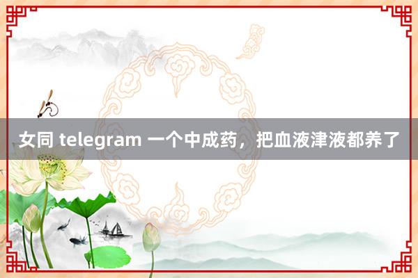 女同 telegram 一个中成药，把血液津液都养了