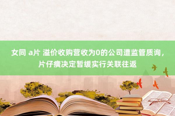 女同 a片 溢价收购营收为0的公司遭监管质询，片仔癀决定暂缓实行关联往返