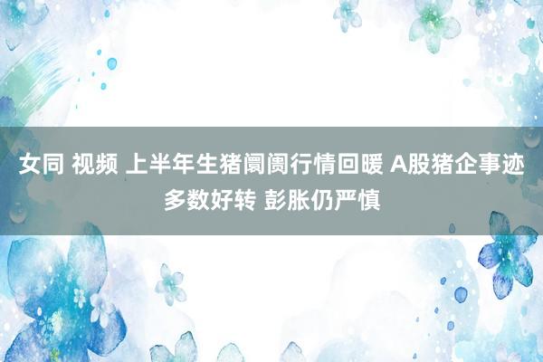 女同 视频 上半年生猪阛阓行情回暖 A股猪企事迹多数好转 彭胀仍严慎